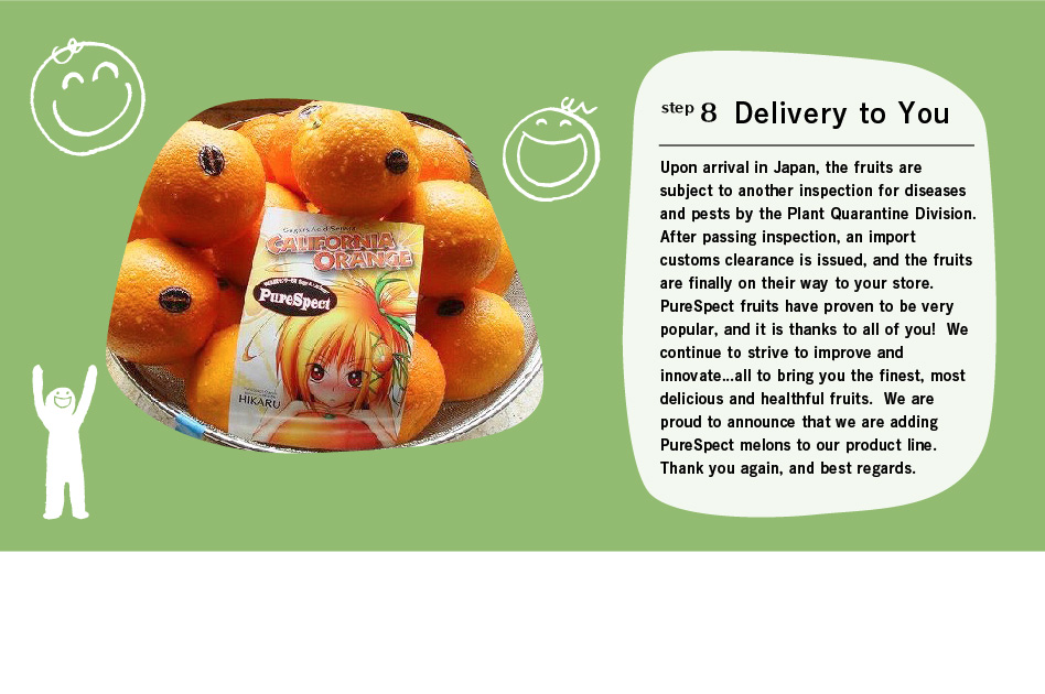 step8 Delivery to You: Upon arrival in Japan, the fruits are subject to another inspection for diseases and pests by the Plant Quarantine Division. After passing inspection, an import customs clearance is issued, and the fruits are finally on their way to your store.
PureSpect fruits have proven to be very popular, and it is thanks to all of you!  We continue to strive to improve and innovate...all to bring you the finest, most delicious and healthful fruits. We are proud to announce that we are adding PureSpect melons to our product line. Thank you again, and best regards.